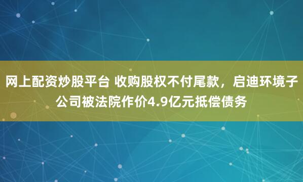 网上配资炒股平台 收购股权不付尾款，启迪环境子公司被法院作价4.9亿元抵偿债务