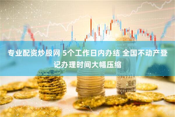 专业配资炒股网 5个工作日内办结 全国不动产登记办理时间大幅压缩