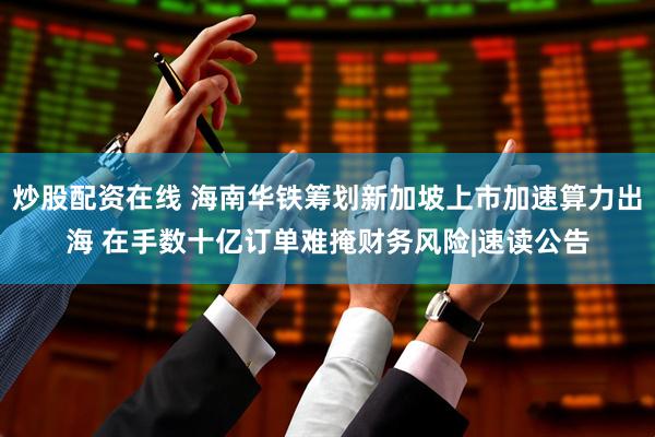 炒股配资在线 海南华铁筹划新加坡上市加速算力出海 在手数十亿订单难掩财务风险|速读公告