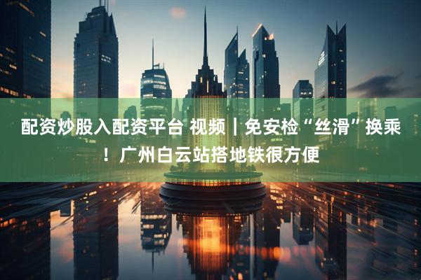 配资炒股入配资平台 视频｜免安检“丝滑”换乘！广州白云站搭地铁很方便