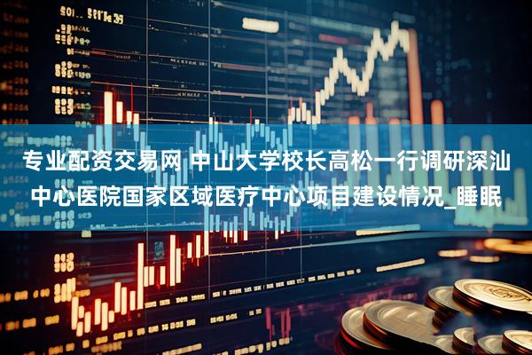 专业配资交易网 中山大学校长高松一行调研深汕中心医院国家区域医疗中心项目建设情况_睡眠