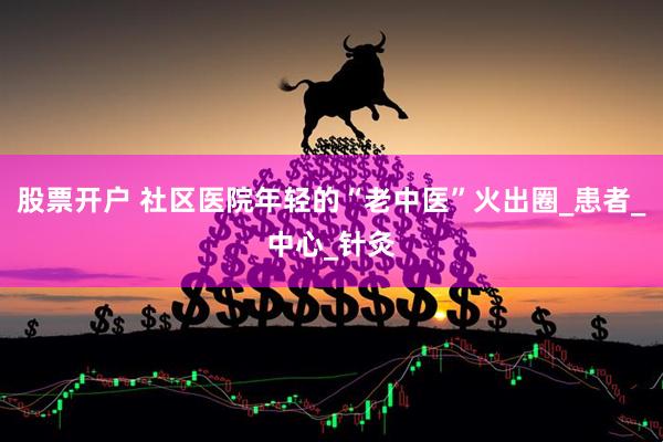股票开户 社区医院年轻的“老中医”火出圈_患者_中心_针灸