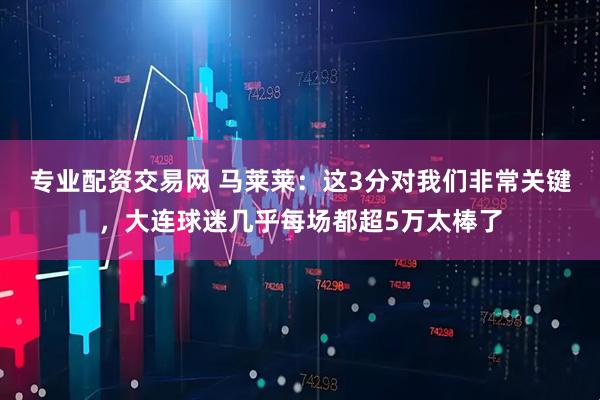 专业配资交易网 马莱莱：这3分对我们非常关键，大连球迷几乎每场都超5万太棒了