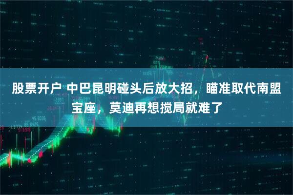 股票开户 中巴昆明碰头后放大招，瞄准取代南盟宝座，莫迪再想搅局就难了