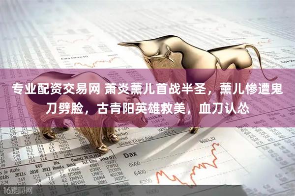 专业配资交易网 萧炎薰儿首战半圣，薰儿惨遭鬼刀劈脸，古青阳英雄救美，血刀认怂
