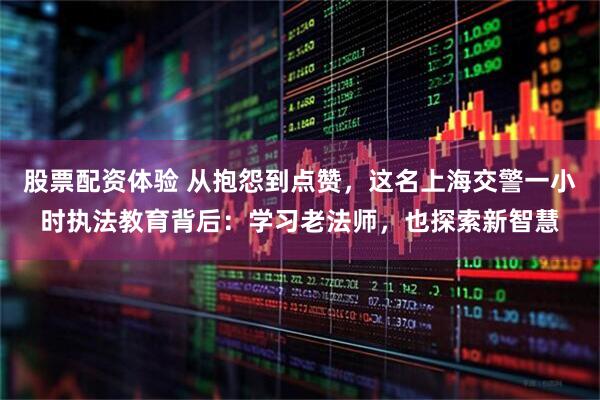 股票配资体验 从抱怨到点赞，这名上海交警一小时执法教育背后：学习老法师，也探索新智慧
