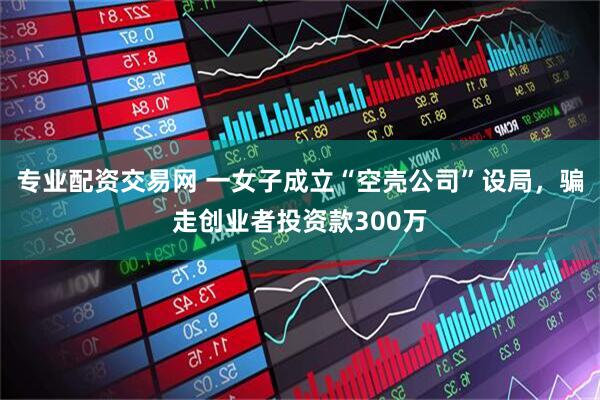 专业配资交易网 一女子成立“空壳公司”设局，骗走创业者投资款300万