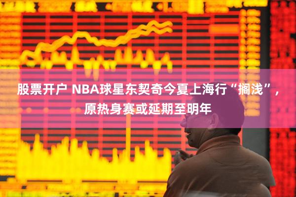 股票开户 NBA球星东契奇今夏上海行“搁浅”，原热身赛或延期至明年