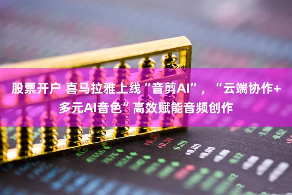股票开户 喜马拉雅上线“音剪AI”，“云端协作+多元AI音色”高效赋能音频创作
