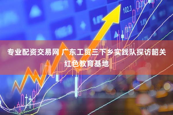 专业配资交易网 广东工贸三下乡实践队探访韶关红色教育基地