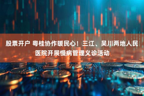股票开户 粤桂协作暖民心！三江、吴川两地人民医院开展慢病管理义诊活动