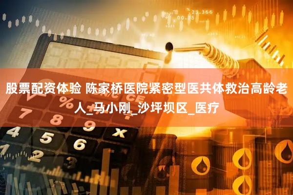 股票配资体验 陈家桥医院紧密型医共体救治高龄老人_马小刚_沙坪坝区_医疗