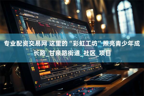专业配资交易网 这里的“彩虹工坊”照亮青少年成长路_甘泉路街道_社区_项目