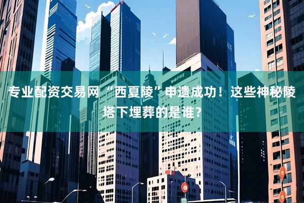 专业配资交易网 “西夏陵”申遗成功！这些神秘陵塔下埋葬的是谁？