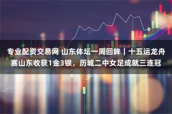 专业配资交易网 山东体坛一周回眸｜十五运龙舟赛山东收获1金3银，历城二中女足成就三连冠