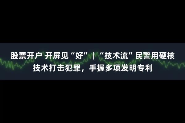 股票开户 开屏见“好”｜“技术流”民警用硬核技术打击犯罪，手握多项发明专利