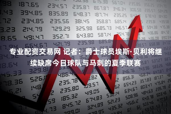 专业配资交易网 记者：爵士球员埃斯·贝利将继续缺席今日球队与马刺的夏季联赛