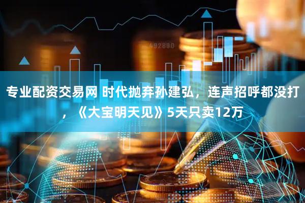 专业配资交易网 时代抛弃孙建弘，连声招呼都没打，《大宝明天见》5天只卖12万