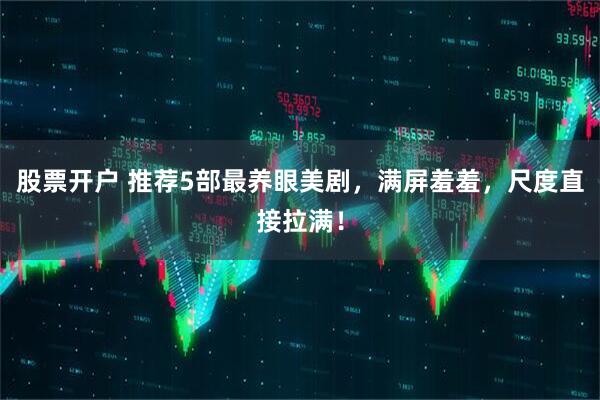 股票开户 推荐5部最养眼美剧，满屏羞羞，尺度直接拉满！