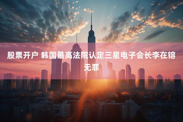 股票开户 韩国最高法院认定三星电子会长李在镕无罪