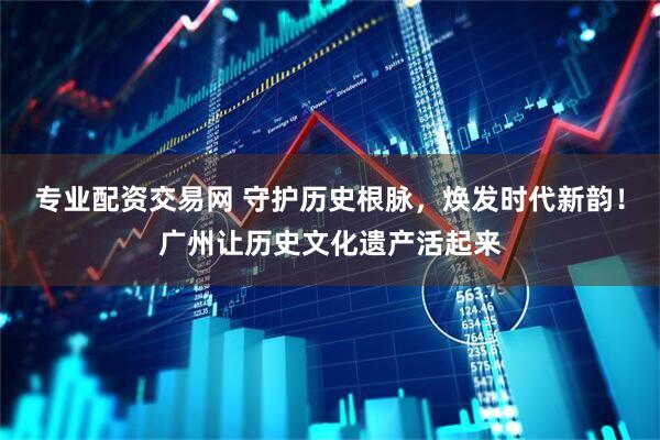 专业配资交易网 守护历史根脉，焕发时代新韵！广州让历史文化遗产活起来