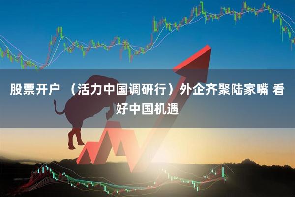 股票开户 （活力中国调研行）外企齐聚陆家嘴 看好中国机遇