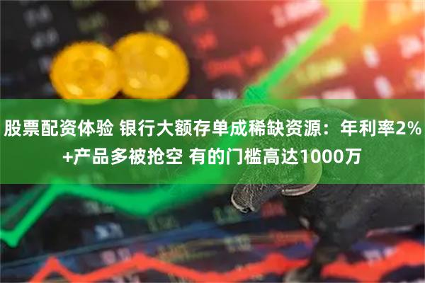 股票配资体验 银行大额存单成稀缺资源：年利率2%+产品多被抢空 有的门槛高达1000万