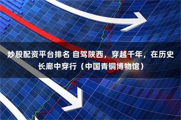 炒股配资平台排名 自驾陕西，穿越千年，在历史长廊中穿行（中国青铜博物馆）