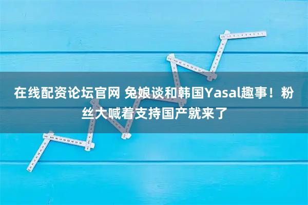 在线配资论坛官网 兔娘谈和韩国Yasal趣事！粉丝大喊着支持国产就来了