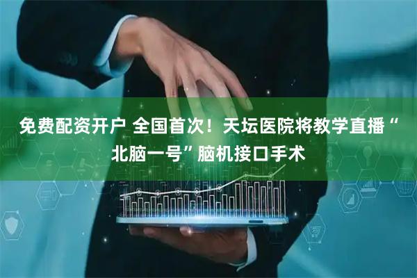 免费配资开户 全国首次！天坛医院将教学直播“北脑一号”脑机接口手术