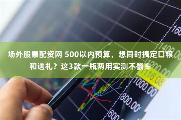 场外股票配资网 500以内预算，想同时搞定口粮和送礼？这3款一瓶两用实测不翻车