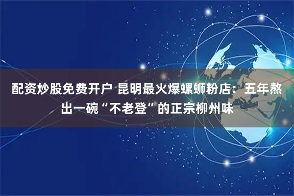 配资炒股免费开户 昆明最火爆螺蛳粉店：五年熬出一碗“不老登”的正宗柳州味