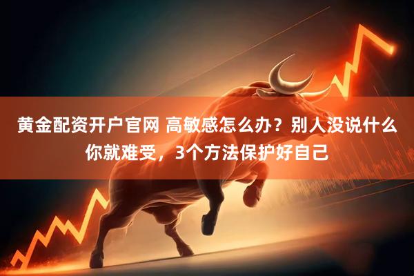 黄金配资开户官网 高敏感怎么办？别人没说什么你就难受，3个方法保护好自己