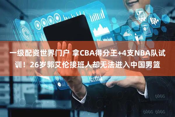 一级配资世界门户 拿CBA得分王+4支NBA队试训！26岁郭艾伦接班人却无法进入中国男篮