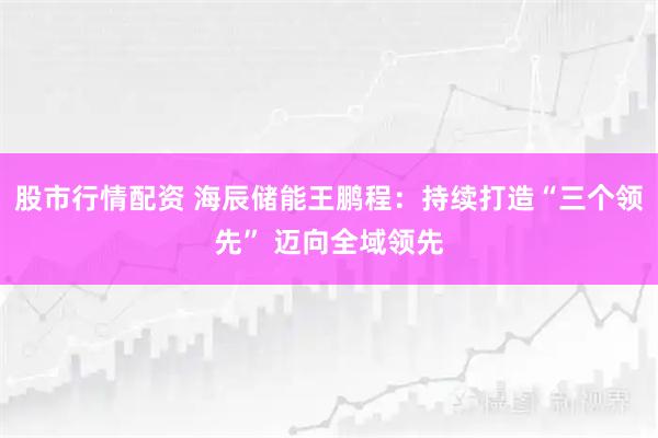 股市行情配资 海辰储能王鹏程：持续打造“三个领先” 迈向全域领先