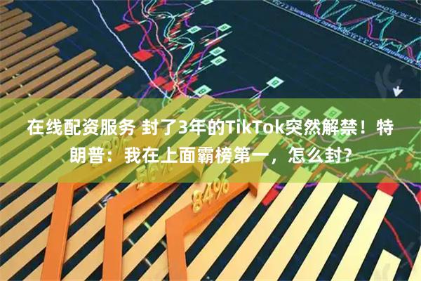 在线配资服务 封了3年的TikTok突然解禁！特朗普：我在上面霸榜第一，怎么封？