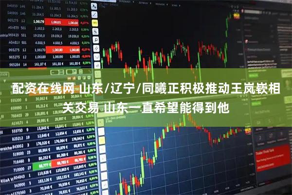 配资在线网 山东/辽宁/同曦正积极推动王岚嵚相关交易 山东一直希望能得到他