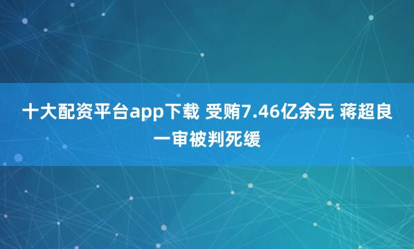 十大配资平台app下载 受贿7.46亿余元 蒋超良一审被判死缓