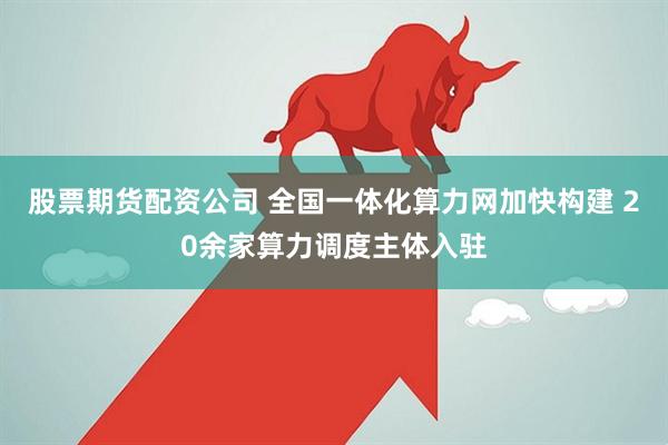 股票期货配资公司 全国一体化算力网加快构建 20余家算力调度主体入驻