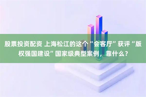 股票投资配资 上海松江的这个“会客厅”获评“版权强国建设”国家级典型案例，靠什么？