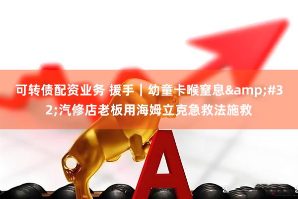 可转债配资业务 援手｜幼童卡喉窒息 汽修店老板用海姆立克急救法施救