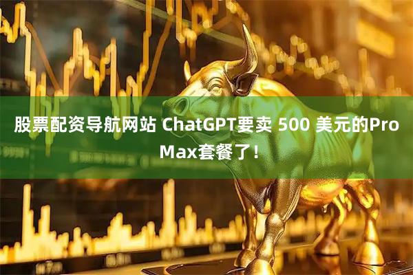 股票配资导航网站 ChatGPT要卖 500 美元的Pro Max套餐了！