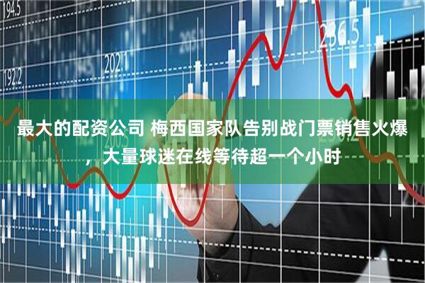 最大的配资公司 梅西国家队告别战门票销售火爆，大量球迷在线等待超一个小时
