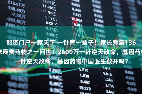 配资门户一家天下 一针管一辈子！家长筹集1360万救女，推动全球最贵药物之一问世！2600万一针逆天改命，基因药物中国医生敢开吗？