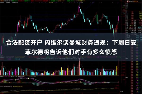 合法配资开户 内维尔谈曼城财务违规：下周日安菲尔德将告诉他们对手有多么愤怒