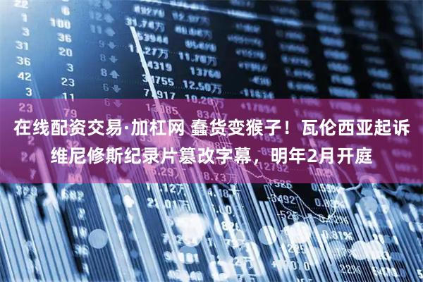 在线配资交易·加杠网 蠢货变猴子！瓦伦西亚起诉维尼修斯纪录片篡改字幕，明年2月开庭