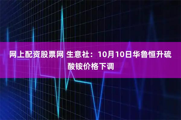 网上配资股票网 生意社：10月10日华鲁恒升硫酸铵价格下调
