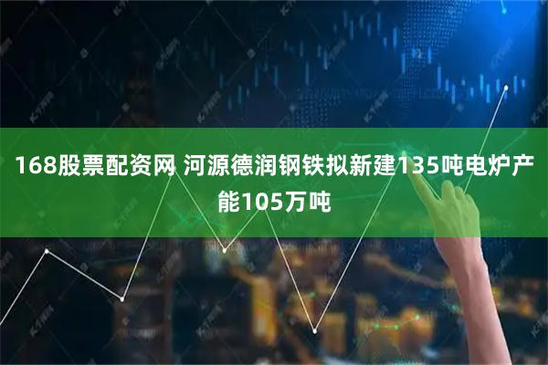 168股票配资网 河源德润钢铁拟新建135吨电炉产能105万吨