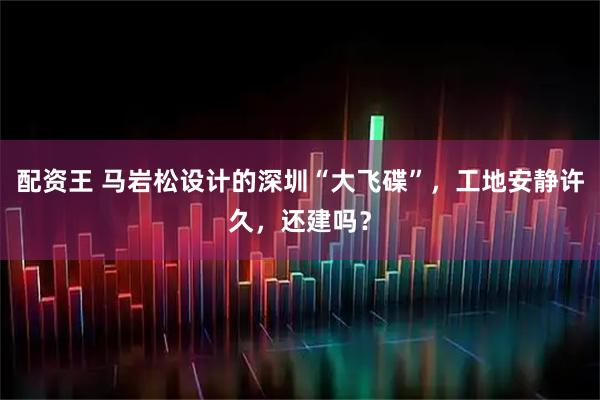配资王 马岩松设计的深圳“大飞碟”，工地安静许久，还建吗？